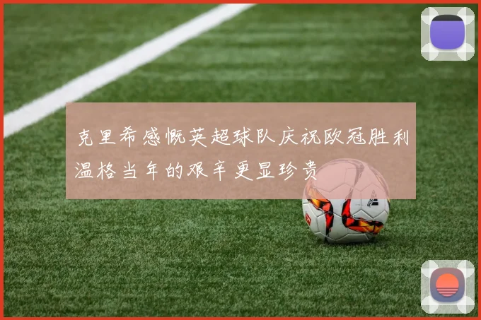 克里希感慨英超球队庆祝欧冠胜利温格当年的艰辛更显珍贵