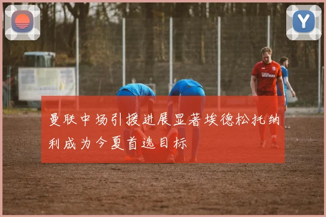 曼联中场引援进展显著埃德松托纳利成为今夏首选目标