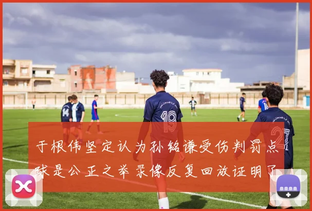 于根伟坚定认为孙铭谦受伤判罚点球是公正之举录像反复回放证明了这一点