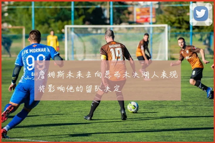 詹姆斯未来去向悬而未决湖人表现将影响他的留队决定