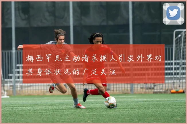 梅西罕见主动请求换人引发外界对其身体状况的广泛关注