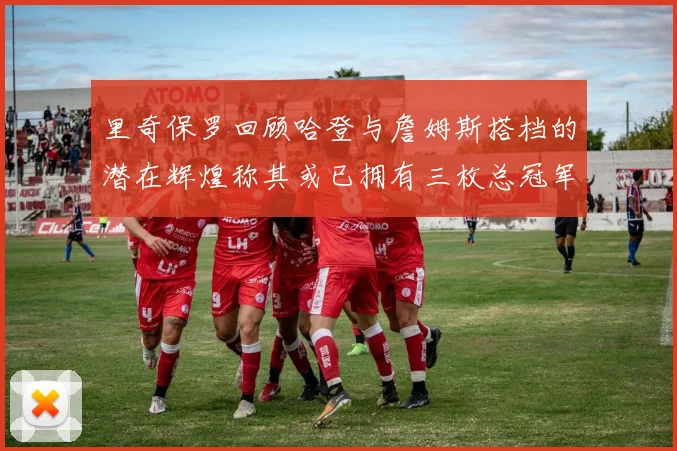 里奇保罗回顾哈登与詹姆斯搭档的潜在辉煌称其或已拥有三枚总冠军戒指