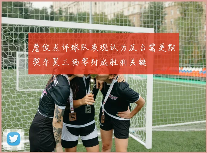 詹俊点评球队表现认为反击需更默契李昊三场零封成胜利关键