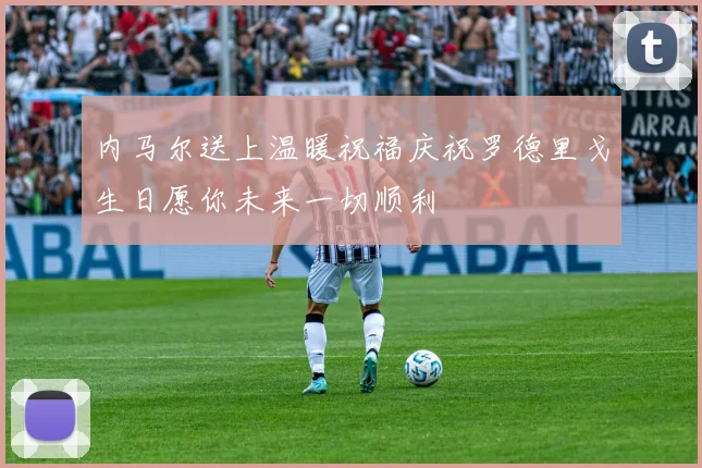 内马尔送上温暖祝福庆祝罗德里戈生日愿你未来一切顺利