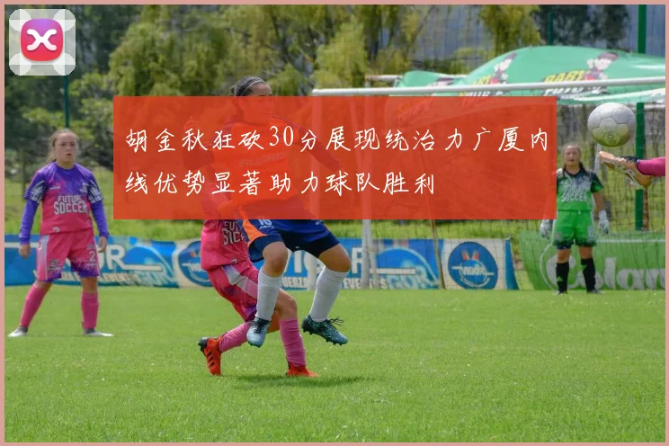 胡金秋狂砍30分展现统治力广厦内线优势显著助力球队胜利