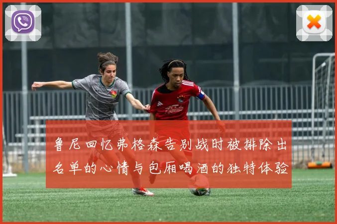 鲁尼回忆弗格森告别战时被排除出名单的心情与包厢喝酒的独特体验