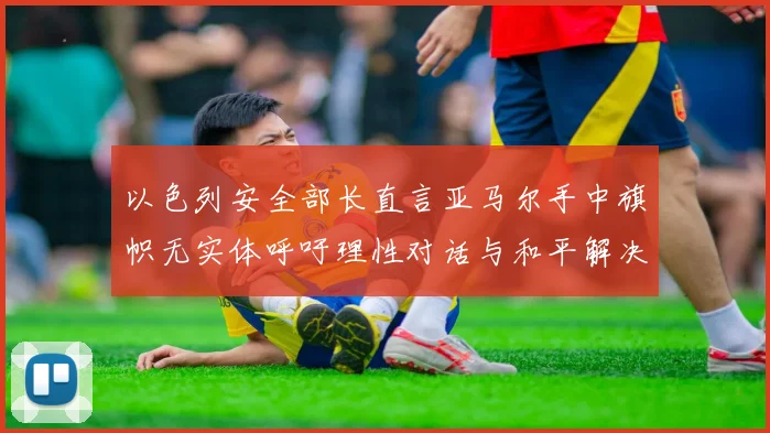 以色列安全部长直言亚马尔手中旗帜无实体呼吁理性对话与和平解决方案