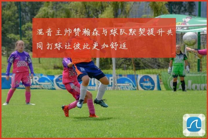 混音主帅赞瀚森与球队默契提升共同打球让彼此更加舒适