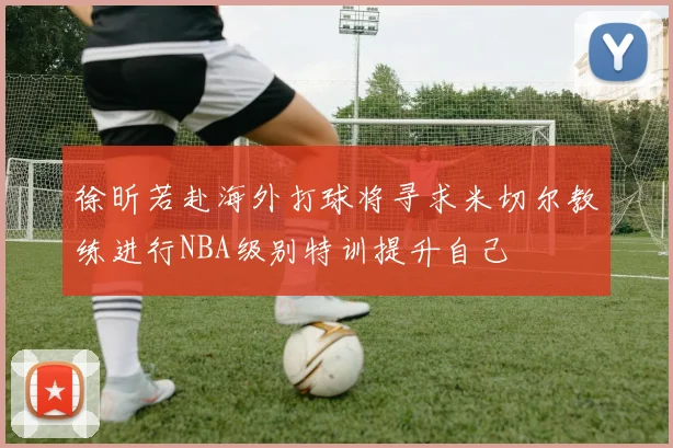 徐昕若赴海外打球将寻求米切尔教练进行NBA级别特训提升自己