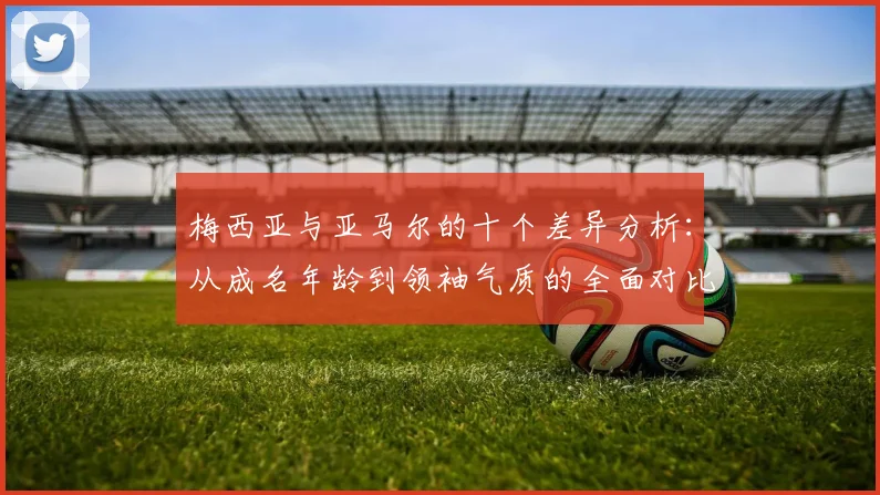梅西亚与亚马尔的十个差异分析：从成名年龄到领袖气质的全面对比